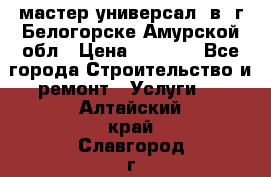 мастер универсал  в  г.Белогорске Амурской обл › Цена ­ 3 000 - Все города Строительство и ремонт » Услуги   . Алтайский край,Славгород г.